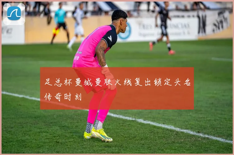 足总杯曼城曼联火线复出锁定头名传奇时刻