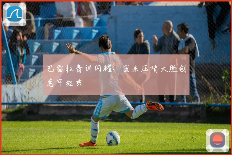 巴雷拉青训闪耀，国米压哨大胜创意甲经典