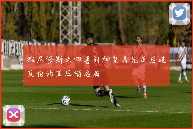 维尼修斯大四喜封神皇马先丢后追瓦伦西亚压哨名局