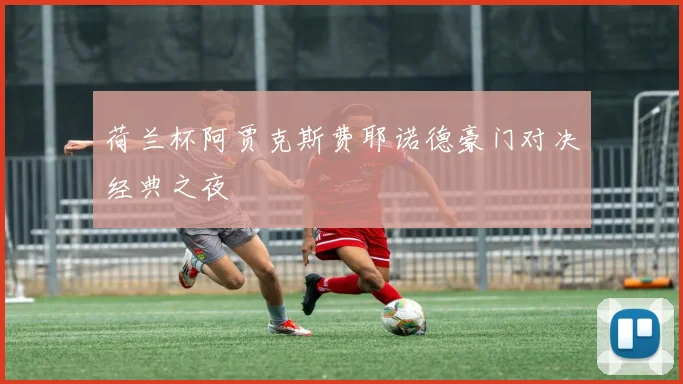荷兰杯阿贾克斯费耶诺德豪门对决经典之夜