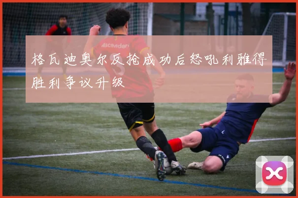 格瓦迪奥尔反抢成功后怒吼利雅得胜利争议升级