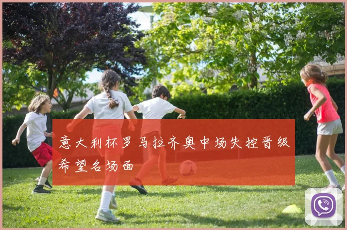 意大利杯罗马拉齐奥中场失控晋级希望名场面