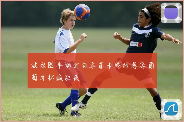 波尔图半场打花本菲卡终结悬念葡萄牙杯疯狂夜