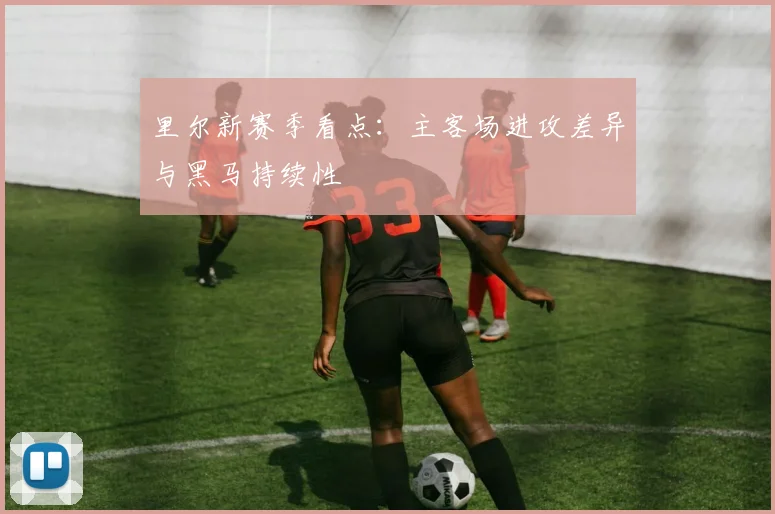 里尔新赛季看点:主客场进攻差异与黑马持续性