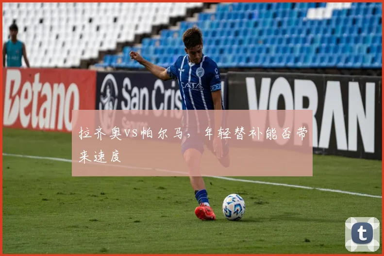 拉齐奥vs帕尔马,年轻替补能否带来速度