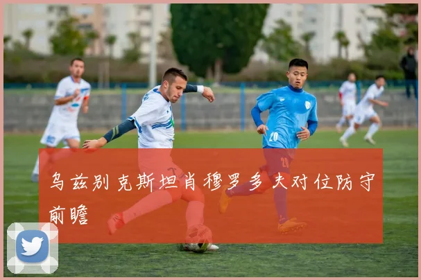 乌兹别克斯坦肖穆罗多夫对位防守前瞻