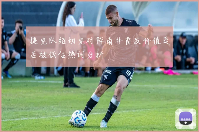 捷克队绍切克对阵南非首发价值是否被低估热词分析