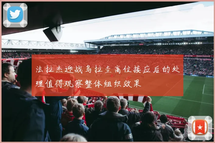 法拉杰迎战乌拉圭高位接应后的处理值得观察整体组织效果