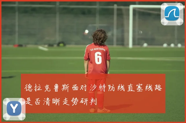 德拉克鲁斯面对沙特防线直塞线路是否清晰走势研判