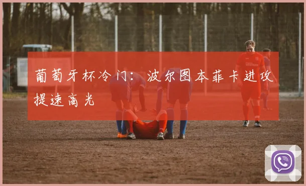 葡萄牙杯冷门：波尔图本菲卡进攻提速高光