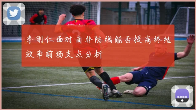 李刚仁面对南非防线能否提高终结效率前场支点分析