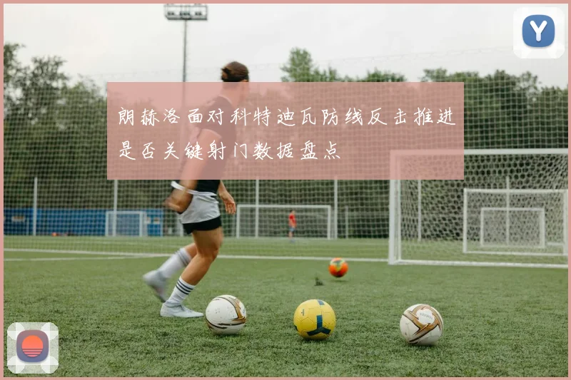 朗赫洛面对科特迪瓦防线反击推进是否关键射门数据盘点