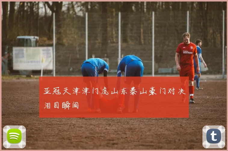 亚冠天津津门虎山东泰山豪门对决泪目瞬间
