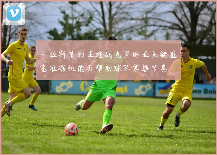 卡拉斯基利亚迎战克罗地亚关键直塞准确性能否帮助球队掌握节奏