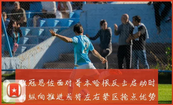 欧冠恩佐面对哥本哈根反击启动时的纵向推进或将左右禁区抢点优势