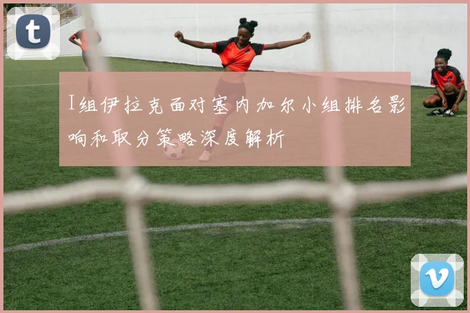 I组伊拉克面对塞内加尔小组排名影响和取分策略深度解析