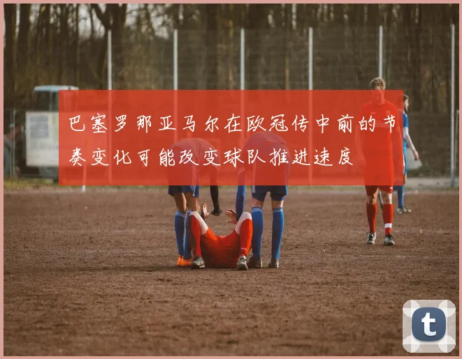 巴塞罗那亚马尔在欧冠传中前的节奏变化可能改变球队推进速度