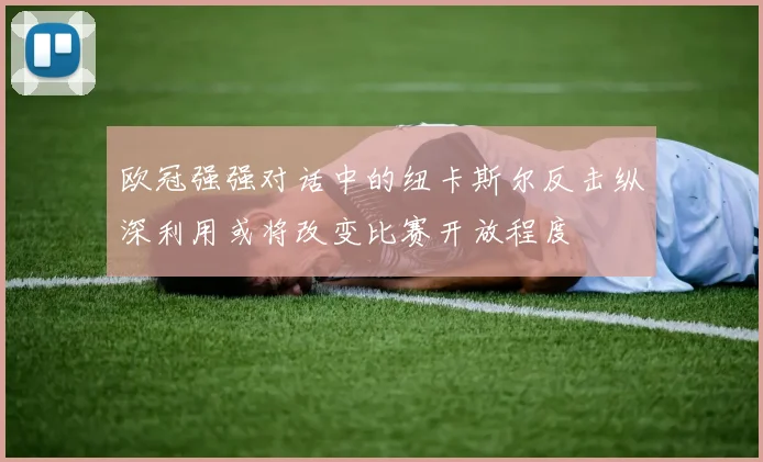 欧冠强强对话中的纽卡斯尔反击纵深利用或将改变比赛开放程度