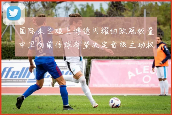 国际米兰碰上博德闪耀的欧冠较量中卫向前传球有望决定晋级主动权