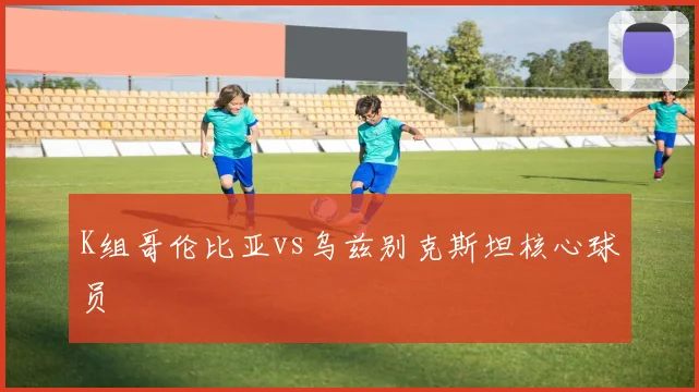 K组哥伦比亚vs乌兹别克斯坦核心球员