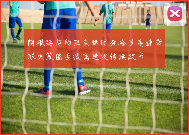 阿根廷与约旦交锋时劳塔罗高速带球决策能否提高进攻转换效率
