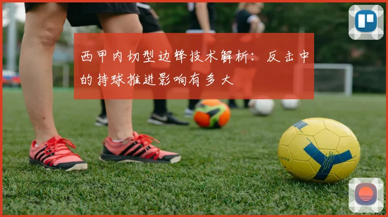 西甲内切型边锋技术解析：反击中的持球推进影响有多大