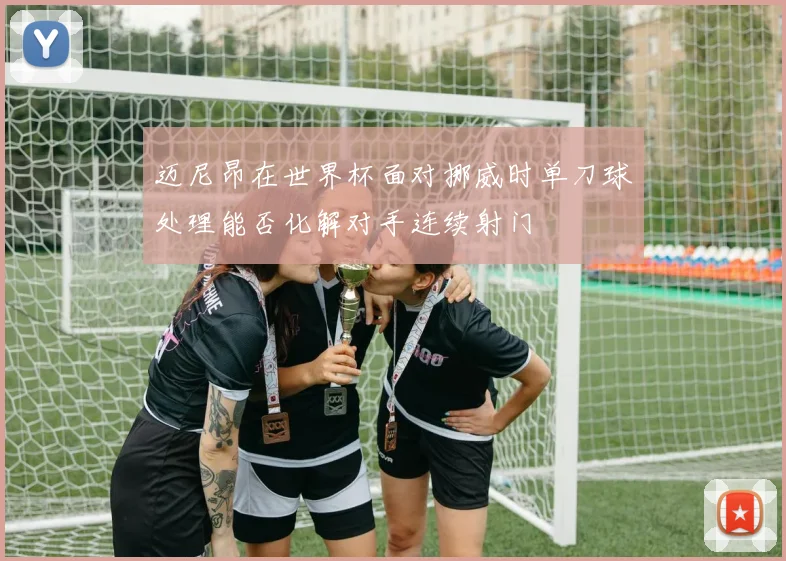 迈尼昂在世界杯面对挪威时单刀球处理能否化解对手连续射门