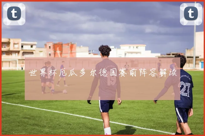 世界杯厄瓜多尔德国赛前阵容解读