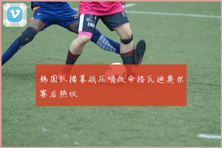 韩国队揭幕战压哨改命格瓦迪奥尔赛后热议