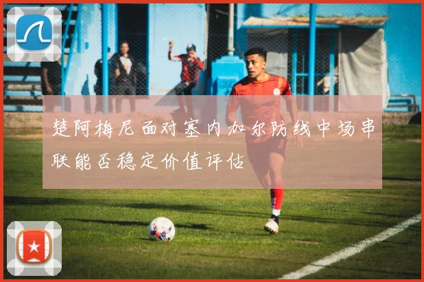 楚阿梅尼面对塞内加尔防线中场串联能否稳定价值评估
