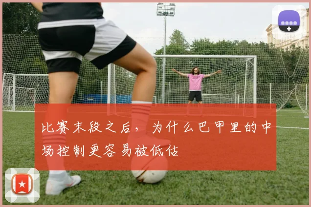 比赛末段之后,为什么巴甲里的中场控制更容易被低估