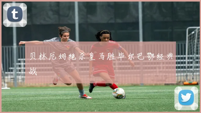 贝林厄姆绝杀皇马胜毕尔巴鄂经典战