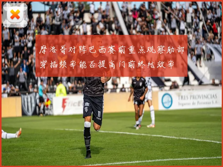 摩洛哥对阵巴西赛前重点观察肋部穿插频率能否提高门前终结效率