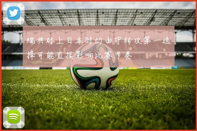 瑞典对上日本时的由守转攻第一选择可能直接影响比赛节奏