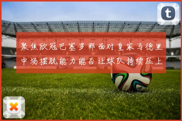 聚焦欧冠巴塞罗那面对皇家马德里中场摆脱能力能否让球队持续压上