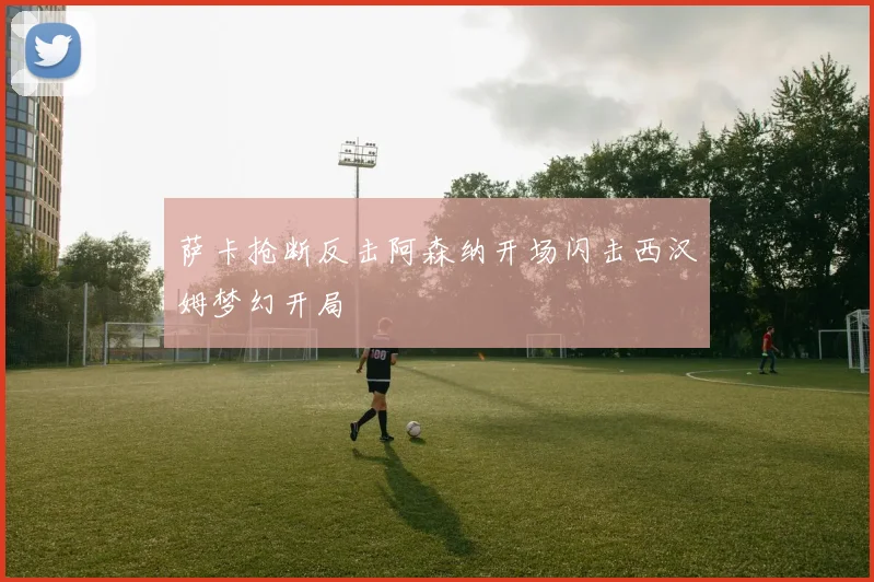 萨卡抢断反击阿森纳开场闪击西汉姆梦幻开局