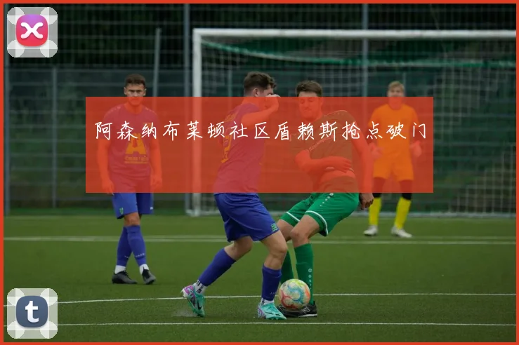 阿森纳布莱顿社区盾赖斯抢点破门