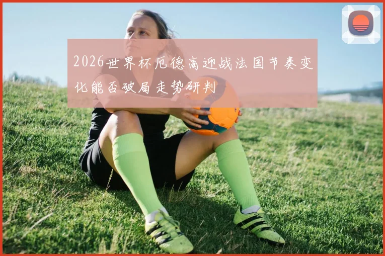 2026世界杯厄德高迎战法国节奏变化能否破局走势研判