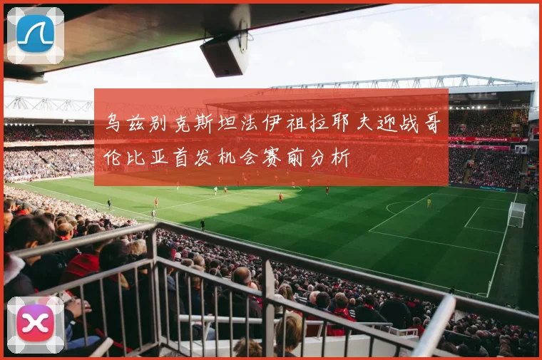乌兹别克斯坦法伊祖拉耶夫迎战哥伦比亚首发机会赛前分析