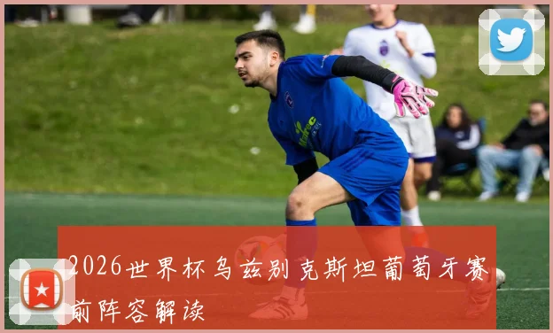 2026世界杯乌兹别克斯坦葡萄牙赛前阵容解读