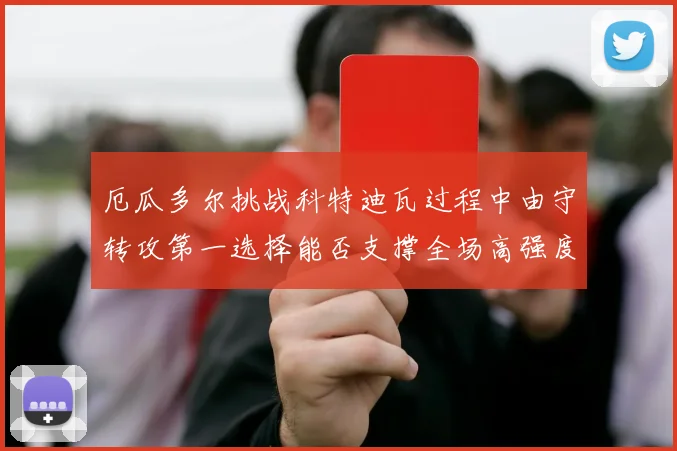 厄瓜多尔挑战科特迪瓦过程中由守转攻第一选择能否支撑全场高强度