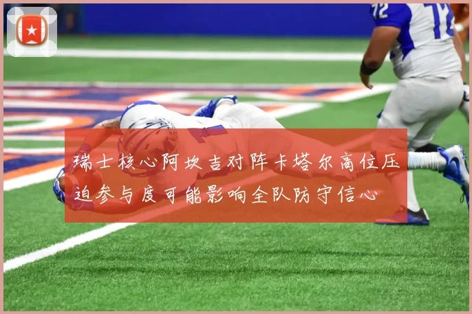 瑞士核心阿坎吉对阵卡塔尔高位压迫参与度可能影响全队防守信心