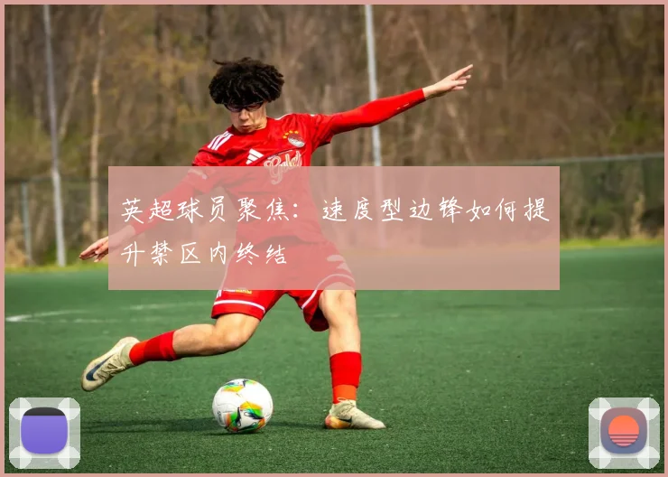 英超球员聚焦:速度型边锋如何提升禁区内终结