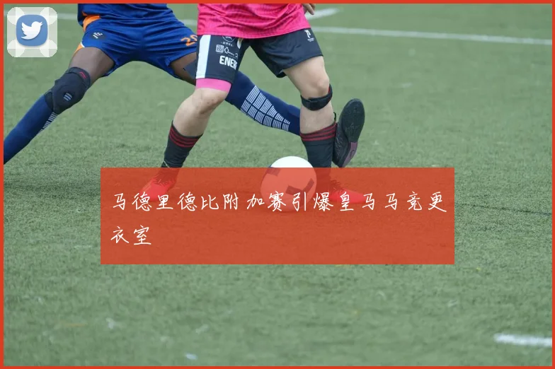 马德里德比附加赛引爆皇马马竞更衣室